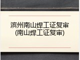 滨州南山焊工证复审(南山焊工证复审)
