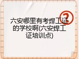 六安哪里有考焊工证的学校啊(六安焊工证培训点)