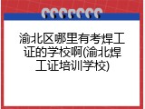 渝北区哪里有考焊工证的学校啊(渝北焊工证培训学校)