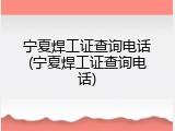 宁夏焊工证查询电话(宁夏焊工证查询电话)