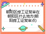 朝阳区焊工证复审在朝阳区什么地方(朝阳焊工证复审点)