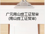 广元南山焊工证复审(南山焊工证复审)