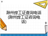 滁州焊工证查询电话(滁州焊工证咨询电话)