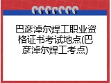 巴彦淖尔焊工职业资格证书考试地点(巴彦淖尔焊工考点)