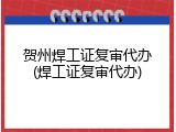 贺州焊工证复审代办(焊工证复审代办)