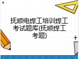 抚顺电焊工培训焊工考试题库(抚顺焊工考题)