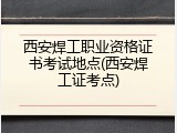 西安焊工职业资格证书考试地点(西安焊工证考点)