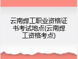 云南焊工职业资格证书考试地点(云南焊工资格考点)