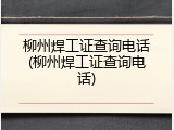 柳州焊工证查询电话(柳州焊工证查询电话)
