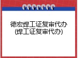 德宏焊工证复审代办(焊工证复审代办)