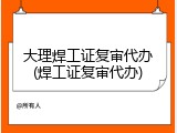 大理焊工证复审代办(焊工证复审代办)
