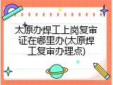 太原办焊工上岗复审证在哪里办(太原焊工复审办理点)