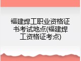 福建焊工职业资格证书考试地点(福建焊工资格证考点)