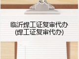 临沂焊工证复审代办(焊工证复审代办)