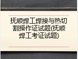 抚顺焊工焊接与热切割操作证试题(抚顺焊工考证试题)