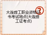 大连焊工职业资格证书考试地点(大连焊工证考点)