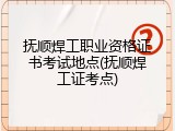 抚顺焊工职业资格证书考试地点(抚顺焊工证考点)