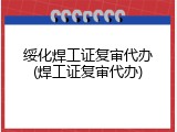 绥化焊工证复审代办(焊工证复审代办)