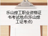 乐山焊工职业资格证书考试地点(乐山焊工证考点)