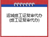 运城焊工证复审代办(焊工证复审代办)