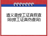 遵义查焊工证真假查询(焊工证真伪查询)