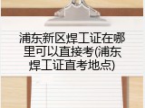 浦东新区焊工证在哪里可以直接考(浦东焊工证直考地点)