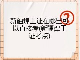 新疆焊工证在哪里可以直接考(新疆焊工证考点)