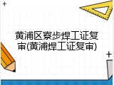 黄浦区寮步焊工证复审(黄浦焊工证复审)