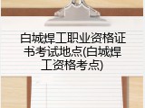 白城焊工职业资格证书考试地点(白城焊工资格考点)