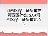河西区焊工证复审在河西区什么地方(河西区焊工证复审地点)