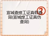 宣城查焊工证真假查询(宣城焊工证真伪查询)