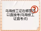 乌海焊工证在哪里可以直接考(乌海焊工证直考点)