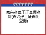 嘉兴查焊工证真假查询(嘉兴焊工证真伪查询)