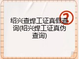 绍兴查焊工证真假查询(绍兴焊工证真伪查询)