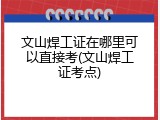 文山焊工证在哪里可以直接考(文山焊工证考点)