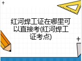红河焊工证在哪里可以直接考(红河焊工证考点)