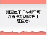 湘潭焊工证在哪里可以直接考(湘潭焊工证直考)
