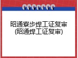 昭通寮步焊工证复审(昭通焊工证复审)