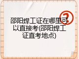 邵阳焊工证在哪里可以直接考(邵阳焊工证直考地点)
