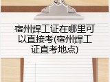 宿州焊工证在哪里可以直接考(宿州焊工证直考地点)