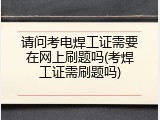请问考电焊工证需要在网上刷题吗(考焊工证需刷题吗)