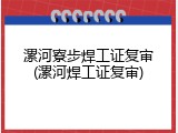 漯河寮步焊工证复审(漯河焊工证复审)