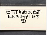 焊工证考试100套题抚顺(抚顺焊工证考题)