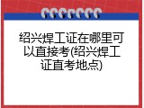 绍兴焊工证在哪里可以直接考(绍兴焊工证直考地点)