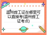 温州焊工证在哪里可以直接考(温州焊工证考点)