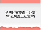 延庆区寮步焊工证复审(延庆焊工证复审)