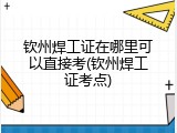 钦州焊工证在哪里可以直接考(钦州焊工证考点)