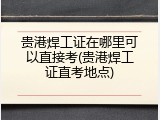 贵港焊工证在哪里可以直接考(贵港焊工证直考地点)