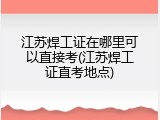 江苏焊工证在哪里可以直接考(江苏焊工证直考地点)