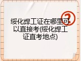 绥化焊工证在哪里可以直接考(绥化焊工证直考地点)
